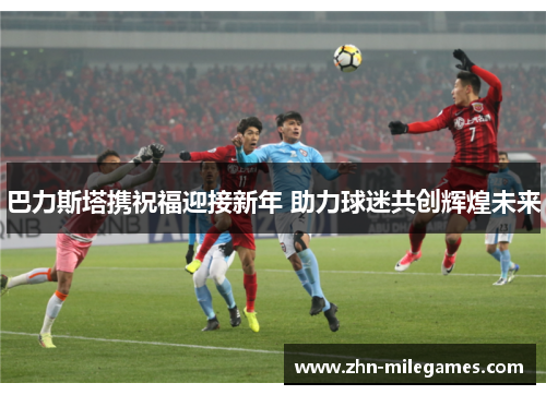 巴力斯塔携祝福迎接新年 助力球迷共创辉煌未来 巴力斯塔携祝福迎接新年 助力球迷共创辉煌未来