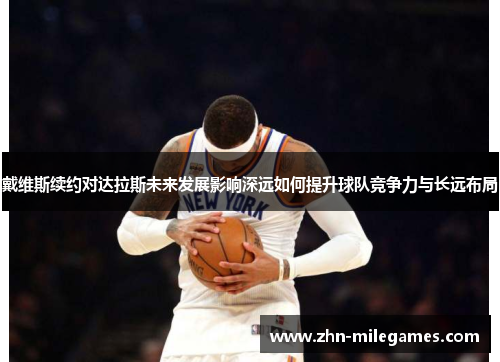 戴维斯续约对达拉斯未来发展影响深远如何提升球队竞争力与长远布局 戴维斯续约对达拉斯未来发展影响深远如何提升球队竞争力与长远布局