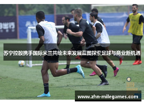 苏宁控股携手国际米兰共绘未来发展蓝图探索足球与商业新机遇 苏宁控股携手国际米兰共绘未来发展蓝图探索足球与商业新机遇
