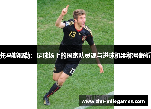 托马斯穆勒：足球场上的国家队灵魂与进球机器称号解析